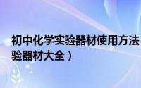 初中化学实验器材使用方法（2024年06月19日初中化学实验器材大全）