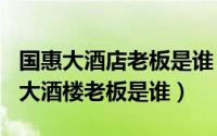 国惠大酒店老板是谁（2024年06月20日国惠大酒楼老板是谁）