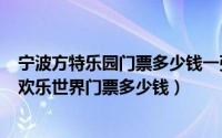 宁波方特乐园门票多少钱一张（2024年06月21日宁波方特欢乐世界门票多少钱）