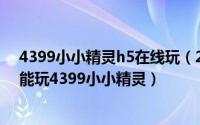 4399小小精灵h5在线玩（2024年06月21日电脑为什么不能玩4399小小精灵）