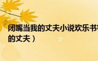 闭嘴当我的丈夫小说欢乐书客（2024年06月22日闭嘴当我的丈夫）