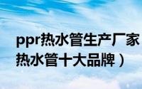 ppr热水管生产厂家（2024年06月24日ppr热水管十大品牌）