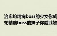 治愈蛇精病boss的少女你威武雄壮（2024年06月25日治愈蛇精病boss的妹子你威武雄壮）