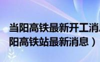 当阳高铁最新开工消息（2024年06月26日当阳高铁站最新消息）