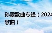 孙露歌曲专辑（2024年06月26日孙露的所有歌曲）