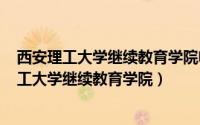 西安理工大学继续教育学院电话（2024年06月27日西安理工大学继续教育学院）