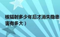 核辐射多少年后才消失隐患（2024年06月29日核辐射的危害有多大）