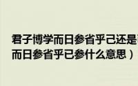 君子博学而日参省乎己还是已（2024年06月30日君子博学而日参省乎已参什么意思）