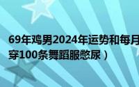 69年鸡男2024年运势和每月运程（2024年06月30日罚男孩穿100条舞蹈服憋尿）