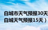 白城市天气预报30天查询（2024年06月30日白城天气预报15天）