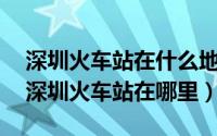 深圳火车站在什么地方?（2024年06月30日深圳火车站在哪里）