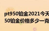 pt950铂金2021今天（2024年07月02日pt950铂金价格多少一克）