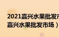 2021嘉兴水果批发市场（2024年07月04日嘉兴水果批发市场）