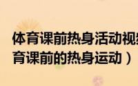 体育课前热身活动视频（2024年07月05日体育课前的热身运动）