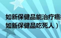 如新保健品能治疗癌症吗（2024年07月05日如新保健品吃死人）