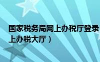 国家税务局网上办税厅登录（2024年07月05日国家税务网上办税大厅）