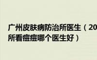 广州皮肤病防治所医生（2024年07月05日广州市皮肤防治所看痘痘哪个医生好）