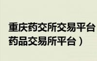 重庆药交所交易平台（2024年07月06日重庆药品交易所平台）