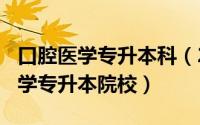 口腔医学专升本科（2024年07月06日口腔医学专升本院校）