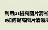 利用ps提高图片清晰度（2024年07月07日ps如何提高图片清晰度）