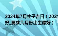 2024年7月生子吉日（2024年07月08日属猪的几月出生最好_属猪几月份出生最好）