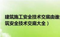 建筑施工安全技术交底由谁负责交底（2024年07月08日建筑安全技术交底大全）