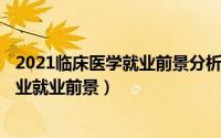 2021临床医学就业前景分析（2024年07月11日临床医学专业就业前景）