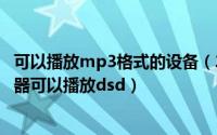 可以播放mp3格式的设备（2024年07月11日哪些mp3播放器可以播放dsd）