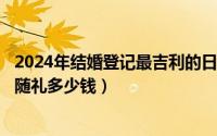 2024年结婚登记最吉利的日子（2024年07月12日朋友结婚随礼多少钱）