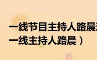 一线节目主持人路晨现状（2024年07月12日一线主持人路晨）