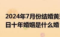 2024年7月份结婚黄道吉日（2024年07月13日十年婚姻是什么婚）