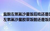 盐酸左氧氟沙星饭后吃还是饭前吃?（2024年07月13日盐酸左氧氟沙星胶囊饭前还是饭后吃）