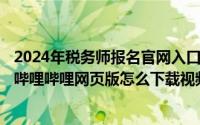 2024年税务师报名官网入口官方网页版（2024年07月14日哔哩哔哩网页版怎么下载视频到本地啊）