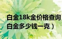 白金18k金价格查询（2024年07月14日18k白金多少钱一克）