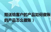 赠送给客户的产品如何做账（2024年07月14日赠送给客户的产品怎么做账）