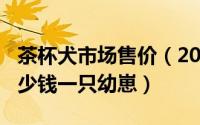 茶杯犬市场售价（2024年07月17日茶杯犬多少钱一只幼崽）