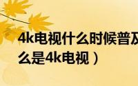 4k电视什么时候普及（2024年07月17日什么是4k电视）