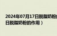 2024年07月17日脱脂奶粉的作用有哪些（2024年07月17日脱脂奶粉的作用）