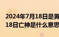 2024年7月18日是黄道吉日吗（2024年07月18日亡神是什么意思）