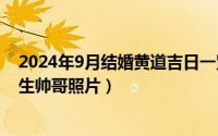 2024年9月结婚黄道吉日一览表（2024年07月18日初三男生帅哥照片）