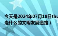 今天是2024年07月18日thursday（2024年07月19日坚持走什么的文明发展道路）