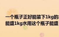 一个瓶子正好能装下1kg的水（2024年07月19日一个瓶子能盛1kg水用这个瓶子能盛）