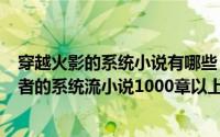 穿越火影的系统小说有哪些（2024年07月20日穿越火影忍者的系统流小说1000章以上）