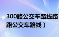 300路公交车路线路（2024年07月21日300路公交车路线）