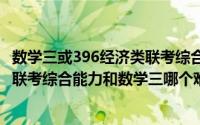 数学三或396经济类联考综合（2024年07月21日396经济类联考综合能力和数学三哪个难）