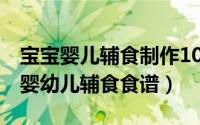 宝宝婴儿辅食制作100款（2024年07月21日婴幼儿辅食食谱）