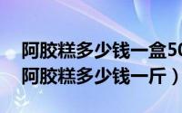 阿胶糕多少钱一盒500g（2024年07月21日阿胶糕多少钱一斤）