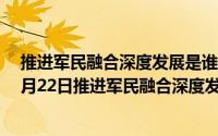 推进军民融合深度发展是谁和国家安全的需要（2024年07月22日推进军民融合深度发展是什么的需要）