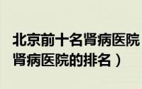 北京前十名肾病医院（2024年07月22日北京肾病医院的排名）