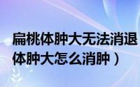 扁桃体肿大无法消退（2024年07月22日扁桃体肿大怎么消肿）